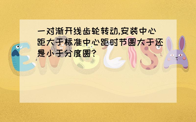 一对渐开线齿轮转动,安装中心距大于标准中心距时节圆大于还是小于分度圆?