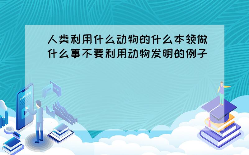 人类利用什么动物的什么本领做什么事不要利用动物发明的例子