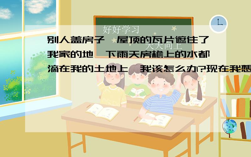 别人盖房子,屋顶的瓦片遮住了我家的地,下雨天房檐上的水都滴在我的土地上,我该怎么办?现在我想在那块地上盖小屋,打算接他的墙壁盖起来,但是他不要同意,我该采取什么措施,能不能让他