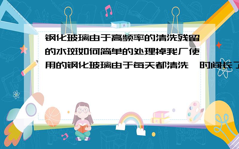 钢化玻璃由于高频率的清洗残留的水斑如何简单的处理掉我厂使用的钢化玻璃由于每天都清洗,时间长了玻璃表面有水斑残留,除了抛光外有没有简单的方法解决掉或者避免,用酸的话会对玻璃