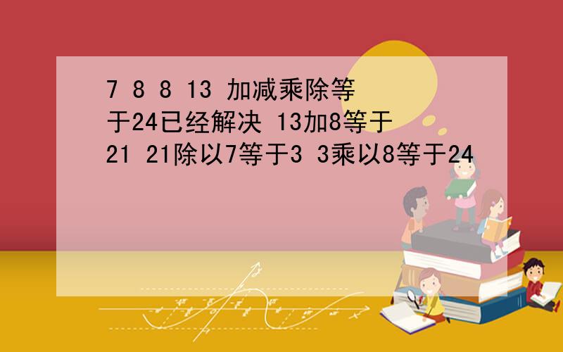 7 8 8 13 加减乘除等于24已经解决 13加8等于21 21除以7等于3 3乘以8等于24