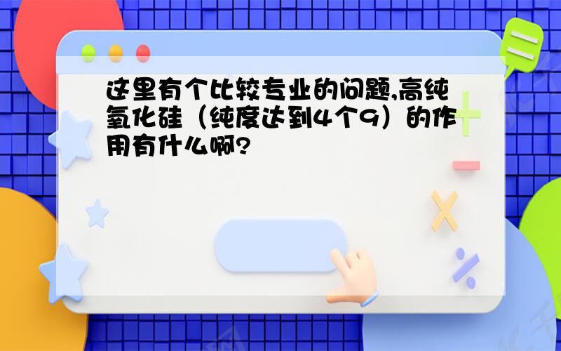 这里有个比较专业的问题,高纯氧化硅（纯度达到4个9）的作用有什么啊?