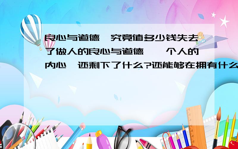 良心与道德,究竟值多少钱失去了做人的良心与道德,一个人的内心,还剩下了什么?还能够在拥有什么?为什么我们会常常遭受它无情的伤害和斑驳.在这个物欲横流,被金钱迷惑,一切都离不开钱