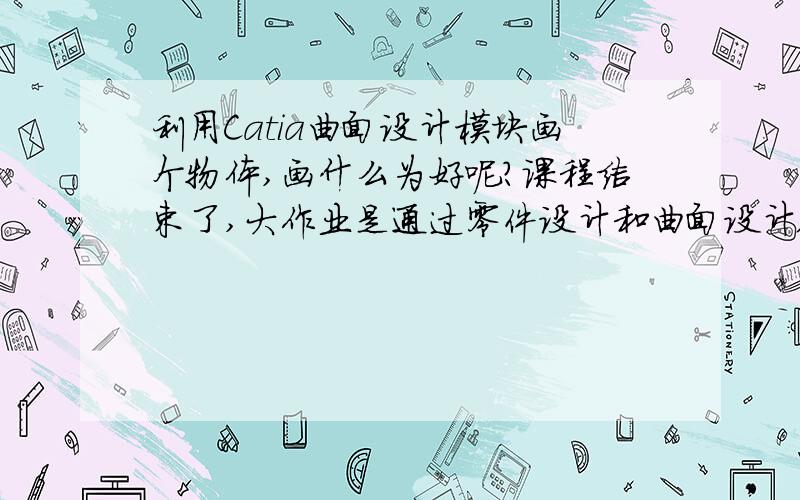 利用Catia曲面设计模块画个物体,画什么为好呢?课程结束了,大作业是通过零件设计和曲面设计版块各画一物体,自己设计,无任何要求.零件设计我准备画个书桌,但曲面设计就不知道画啥好了.呵