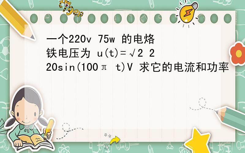 一个220v 75w 的电烙铁电压为 u(t)=√2 220sin(100π t)V 求它的电流和功率