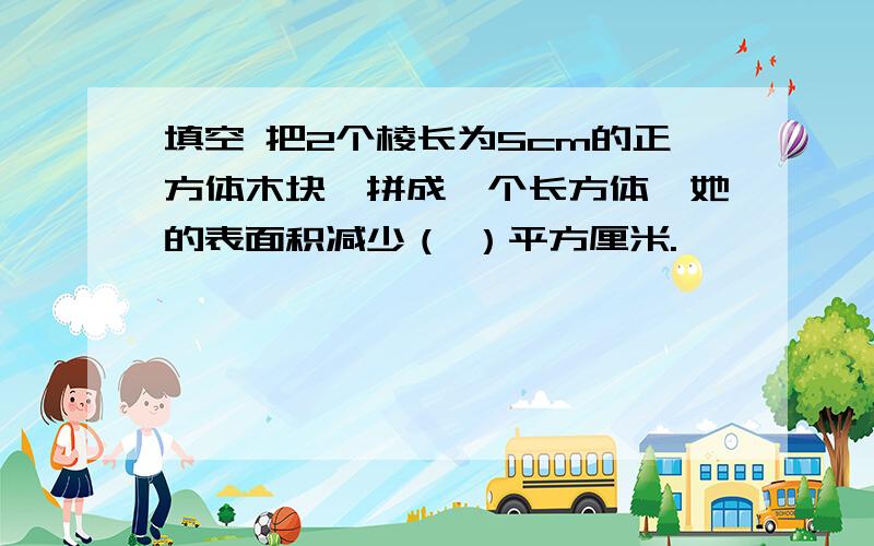 填空 把2个棱长为5cm的正方体木块,拼成一个长方体,她的表面积减少（ ）平方厘米.