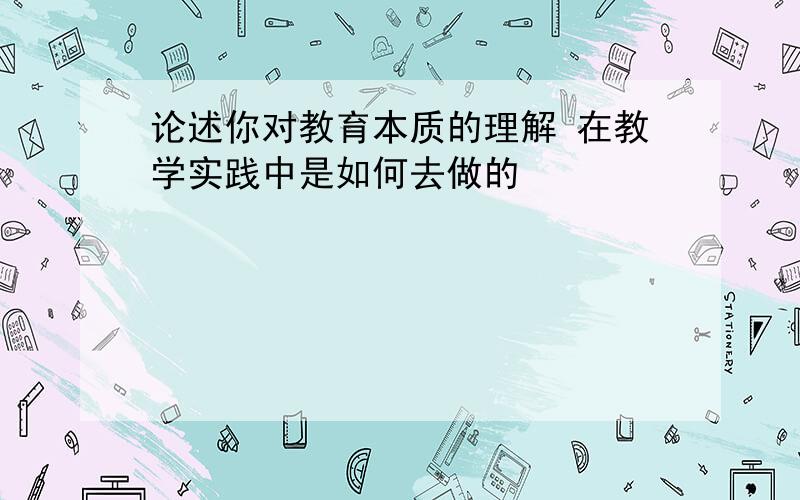 论述你对教育本质的理解 在教学实践中是如何去做的