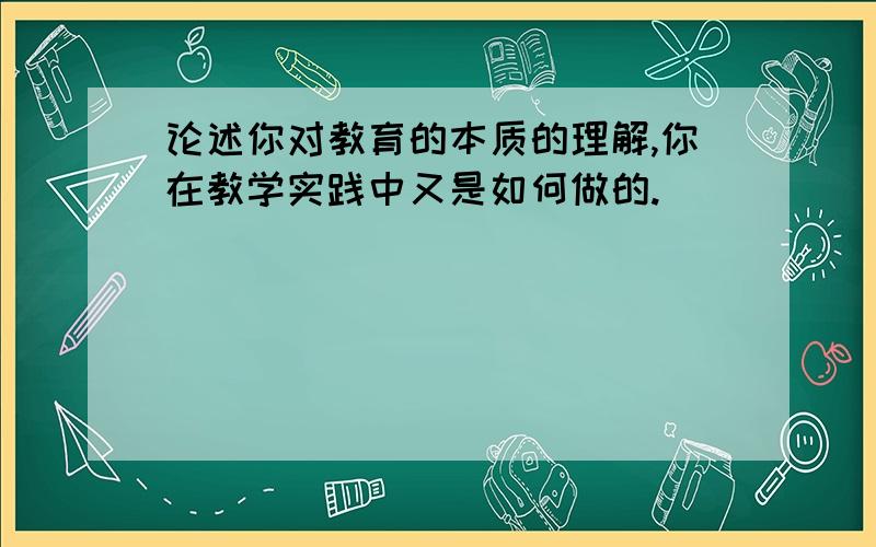 论述你对教育的本质的理解,你在教学实践中又是如何做的.