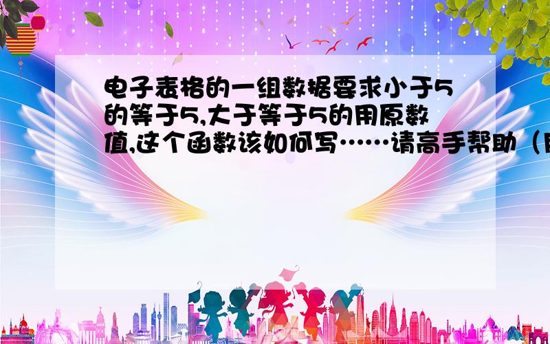 电子表格的一组数据要求小于5的等于5,大于等于5的用原数值,这个函数该如何写……请高手帮助（用IF写),主要是后半部分还没想明白,