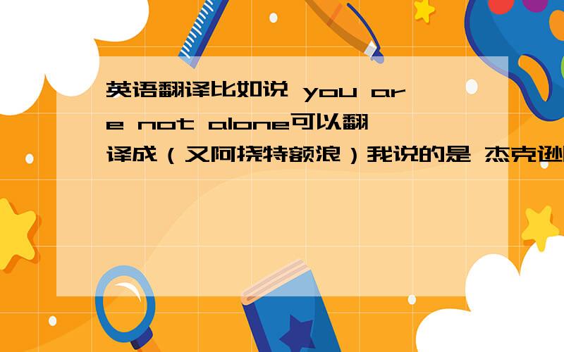 英语翻译比如说 you are not alone可以翻译成（又阿挠特额浪）我说的是 杰克逊唱的you are not alone!我要完整的中文谐音翻译!