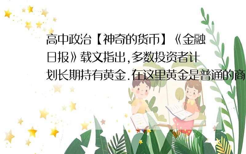 高中政治【神奇的货币】《金融日报》载文指出,多数投资者计划长期持有黄金.在这里黄金是普通的商品,但是在较长的一个历史阶段,黄金一直在行使着作为货币所具有的一个非常重要的职能