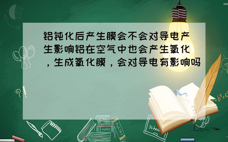 铝钝化后产生膜会不会对导电产生影响铝在空气中也会产生氧化，生成氧化膜，会对导电有影响吗