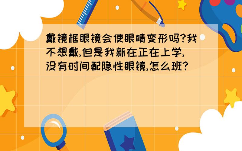 戴镜框眼镜会使眼睛变形吗?我不想戴,但是我新在正在上学,没有时间配隐性眼镜,怎么班?