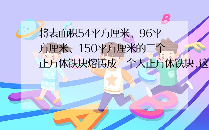 将表面积54平方厘米、96平方厘米、150平方厘米的三个正方体铁块熔铸成一个大正方体铁块.这个大正方体铁块的体积与表面积各是多少?速求！