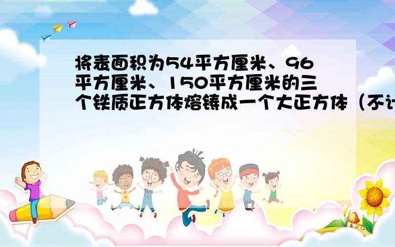 将表面积为54平方厘米、96平方厘米、150平方厘米的三个铁质正方体熔铸成一个大正方体（不计损耗）.求这个求这个大正方体的体积。