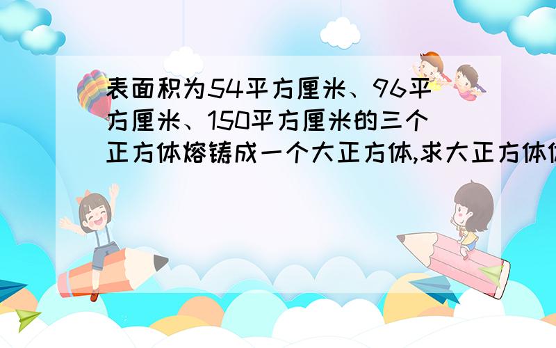 表面积为54平方厘米、96平方厘米、150平方厘米的三个正方体熔铸成一个大正方体,求大正方体体积