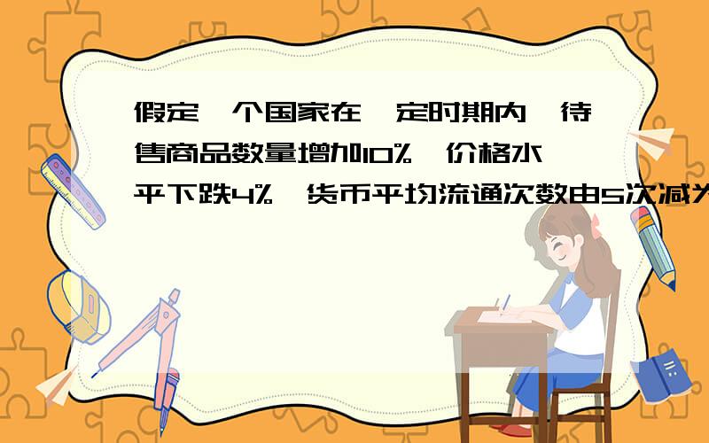 假定一个国家在一定时期内,待售商品数量增加10%,价格水平下跌4%,货币平均流通次数由5次减为4次.假定其他条件不变,若该国要保持币值稳定,流通中的货币量应A．增加32% B．增加26.4% C．增加40