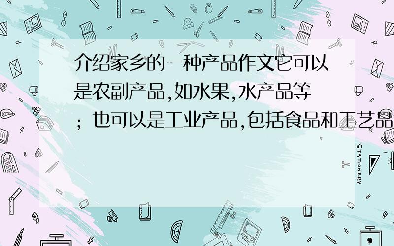 介绍家乡的一种产品作文它可以是农副产品,如水果,水产品等；也可以是工业产品,包括食品和工艺品等,确定习作内容以后,自定一个题目.写的时候,可以先介绍它的外部特征,再写出它的价值