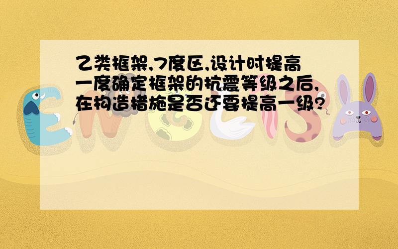 乙类框架,7度区,设计时提高一度确定框架的抗震等级之后,在构造措施是否还要提高一级?