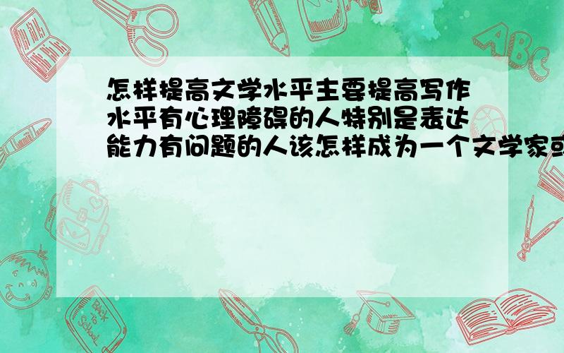 怎样提高文学水平主要提高写作水平有心理障碍的人特别是表达能力有问题的人该怎样成为一个文学家或者是哲学家