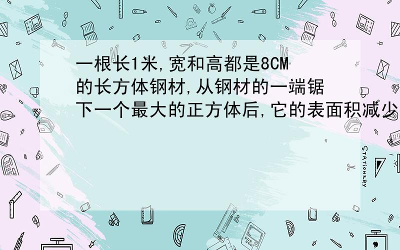 一根长1米,宽和高都是8CM的长方体钢材,从钢材的一端锯下一个最大的正方体后,它的表面积减少了多少平方厘米?