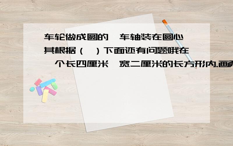 车轮做成圆的,车轴装在圆心,其根据（ ）下面还有问题哦在一个长四厘米,宽二厘米的长方形内.画两个最大的圆形（不重叠）,长方形内除了圆形以外的面积是多少?（两种不同方法）哪位高手