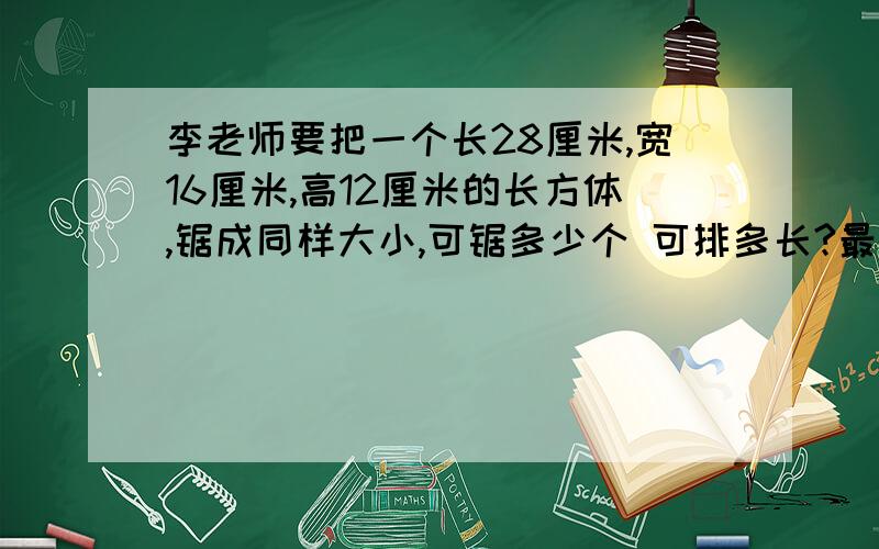 李老师要把一个长28厘米,宽16厘米,高12厘米的长方体,锯成同样大小,可锯多少个 可排多长?最长可排多长 是锯同样大小的正方体