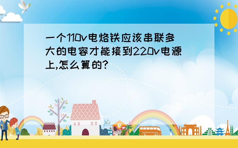 一个110v电烙铁应该串联多大的电容才能接到220v电源上,怎么算的?