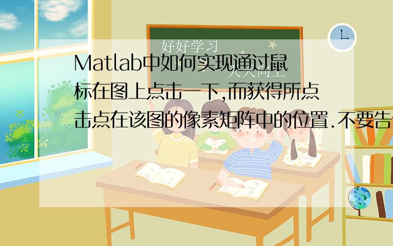 Matlab中如何实现通过鼠标在图上点击一下,而获得所点击点在该图的像素矩阵中的位置.不要告诉我用get(gcf,'curent point')之类的,因为我试过这些得到的都是在一个外在坐标系中的坐标（包含小