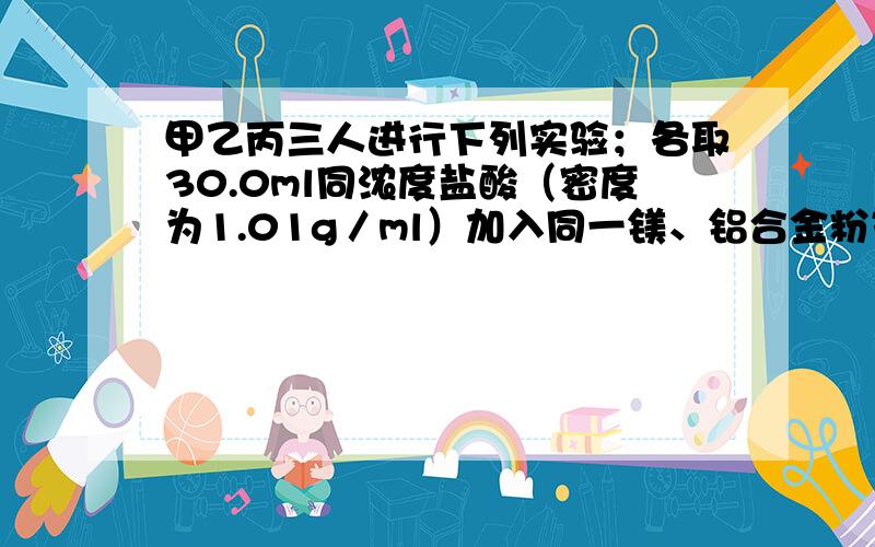 甲乙丙三人进行下列实验；各取30.0ml同浓度盐酸（密度为1.01g／ml）加入同一镁、铝合金粉末,产生气体,有关数据如下； 甲 乙 丙合金质量（g） 0.225 0.385 0.459气体质量（g） 0.025 0.03 0.03问； 1