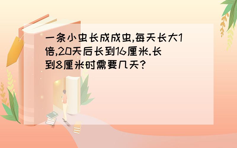 一条小虫长成成虫,每天长大1倍,20天后长到16厘米.长到8厘米时需要几天?