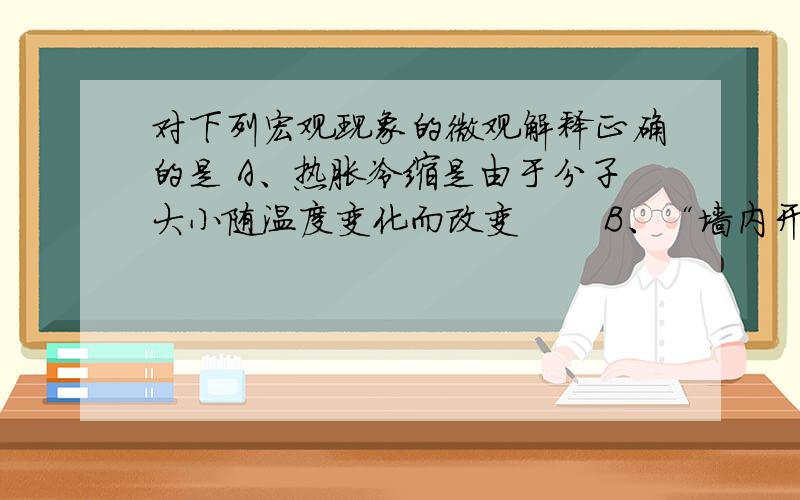 对下列宏观现象的微观解释正确的是 A、热胀冷缩是由于分子大小随温度变化而改变       B、“墙内开花墙外香”是因为分子在不断运动       C、蔗糖放入水中消失是由于蔗糖分子分解了