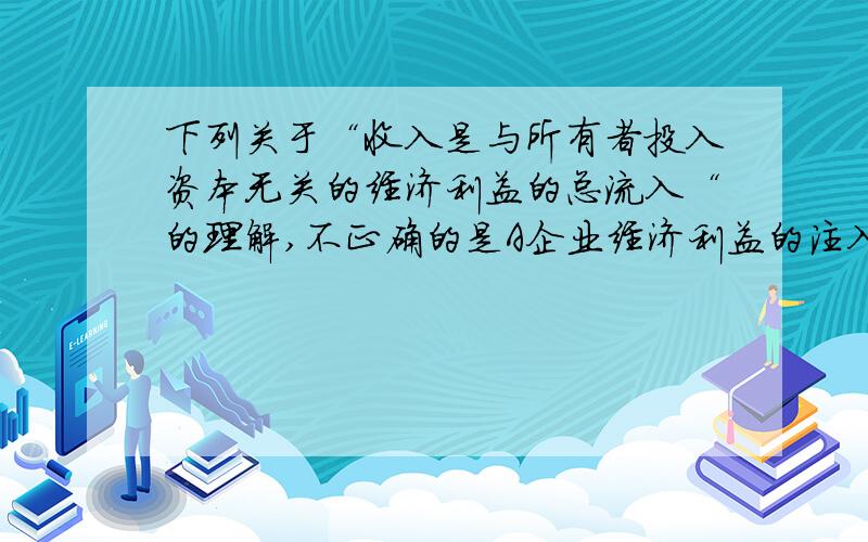 下列关于“收入是与所有者投入资本无关的经济利益的总流入“的理解,不正确的是A企业经济利益的注入与所有者投入的资本无关,B收入应当会导致经济利益的流入,该流入不包括所有者投入