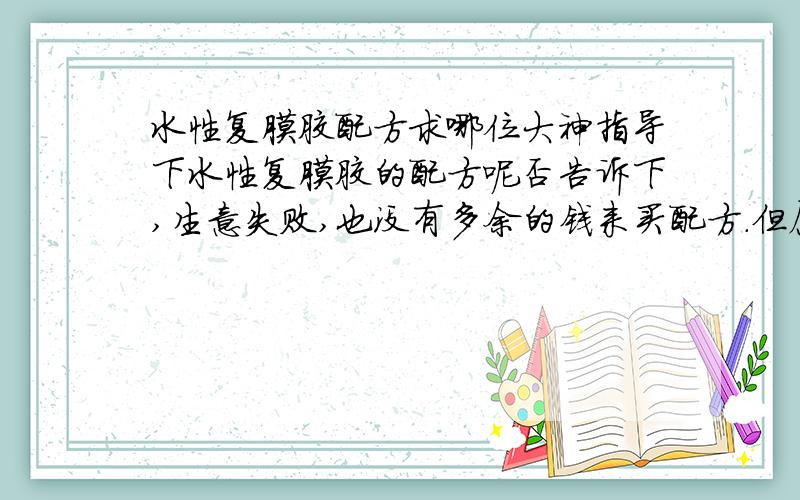 水性复膜胶配方求哪位大神指导下水性复膜胶的配方呢否告诉下,生意失败,也没有多余的钱来买配方.但愿有高手能看到我的提问.因为还有一家老小要养.我的客户不是问题,就是现在没有配方