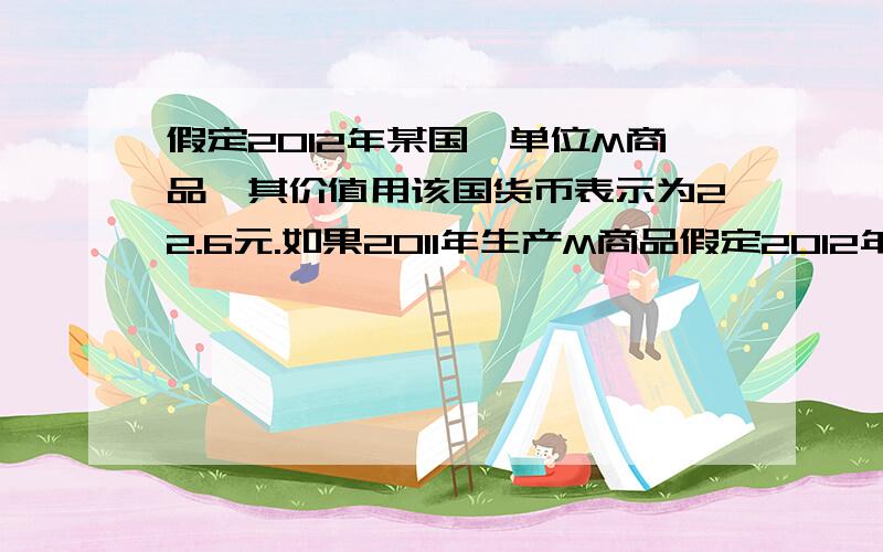 假定2012年某国一单位M商品,其价值用该国货币表示为22.6元.如果2011年生产M商品假定2012年某国一单位M商品,其价值用该国货币表示为22．6元.如果2011年生产M商品的社会劳动生产率提高了13%,且