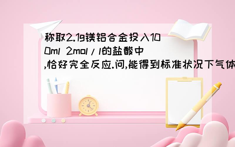 称取2.1g镁铝合金投入100ml 2mol/l的盐酸中,恰好完全反应.问,能得到标准状况下气体多少毫升?合金中镁、铝质量分数分别为多少