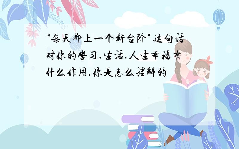 “每天都上一个新台阶”这句话对你的学习,生活,人生幸福有什么作用,你是怎么理解的