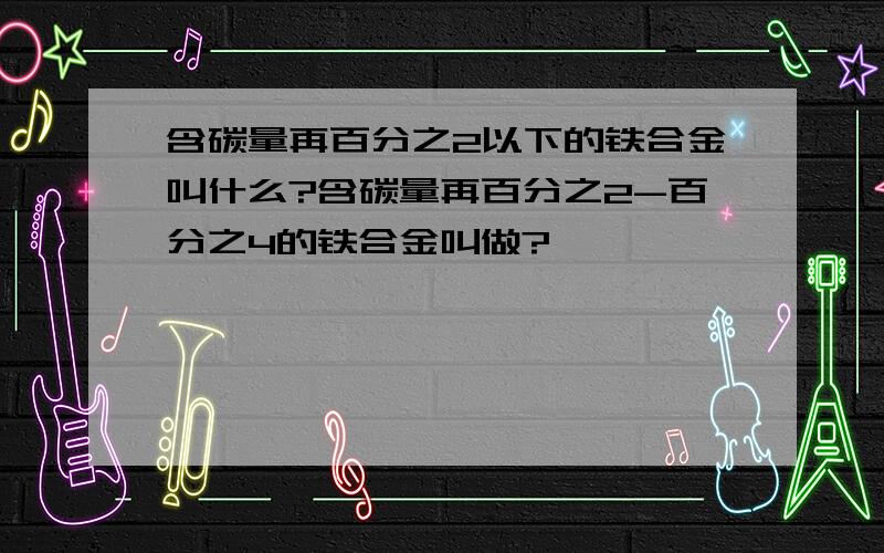 含碳量再百分之2以下的铁合金叫什么?含碳量再百分之2-百分之4的铁合金叫做?