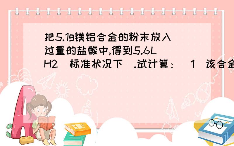 把5.1g镁铝合金的粉末放入过量的盐酸中,得到5.6L H2（标准状况下）.试计算：(1)该合金中铝的质量分数；(2)该合金中铝和镁的物质的量之比.