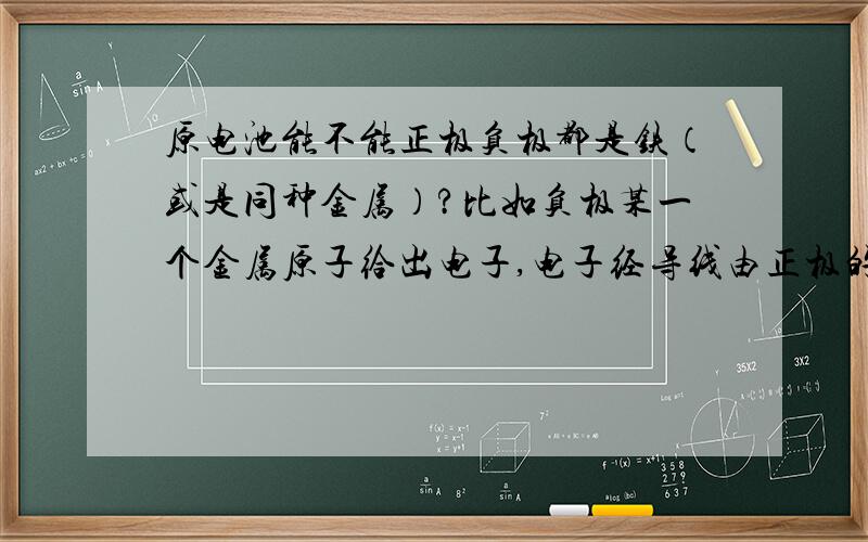 原电池能不能正极负极都是铁（或是同种金属）?比如负极某一个金属原子给出电子,电子经导线由正极的同种金属传递给电解质溶液