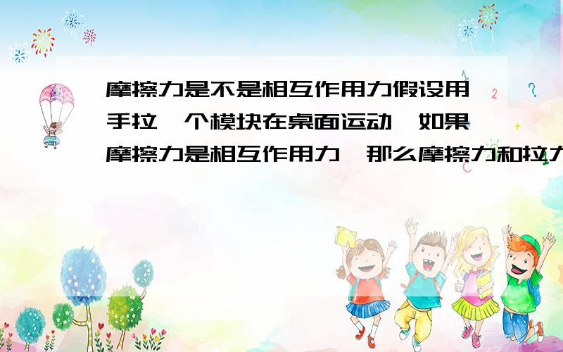 摩擦力是不是相互作用力假设用手拉一个模块在桌面运动,如果摩擦力是相互作用力,那么摩擦力和拉力应该相等,而摩擦力与模块对桌面的压力和桌面的粗糙程度有关,应该是一定的 那么摩擦