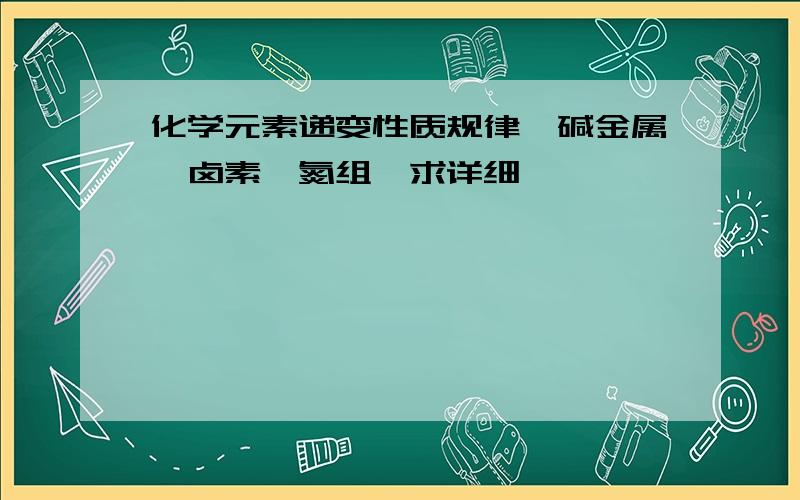 化学元素递变性质规律,碱金属,卤素,氮组,求详细