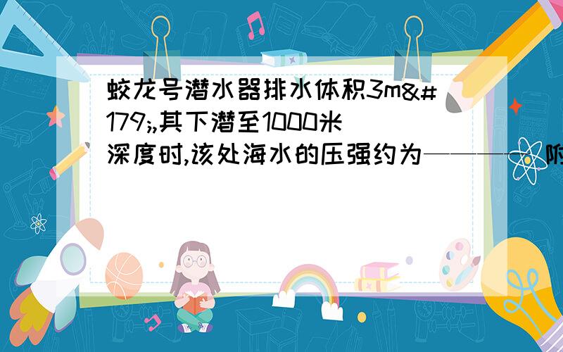 蛟龙号潜水器排水体积3m³,其下潜至1000米深度时,该处海水的压强约为———— 附详细算法海水密度取1×10³㎏／m³