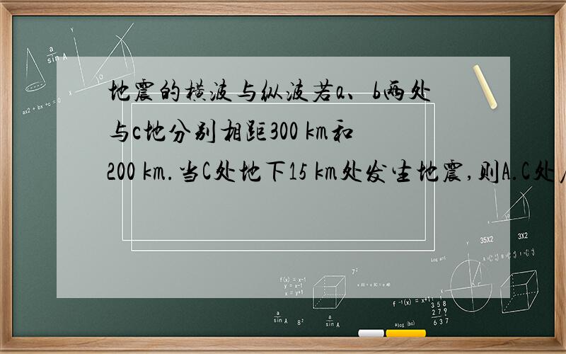 地震的横波与纵波若a、b两处与c地分别相距300 km和200 km.当C处地下15 km处发生地震,则A.C处居民会感到先上下颠簸,后水平摇动 B.地震波是横波C.地震波传到a地时,方向均垂直地面 D.a、b两处烈度