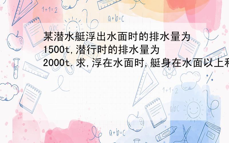 某潜水艇浮出水面时的排水量为1500t,潜行时的排水量为2000t.求,浮在水面时,艇身在水面以上和水面以下的体积各有多少?为使他潜入水中,需要吸进的水重为多少?