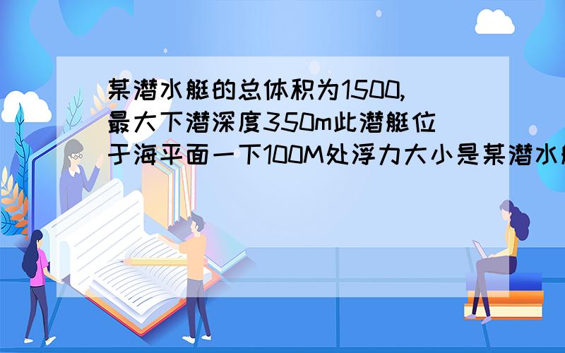 某潜水艇的总体积为1500,最大下潜深度350m此潜艇位于海平面一下100M处浮力大小是某潜水艇的总体积为1500,最大下潜深度350m此潜艇位于海平面一下100M处浮力大小是 多少？海水密度1.03*10^3Kg/m^3,