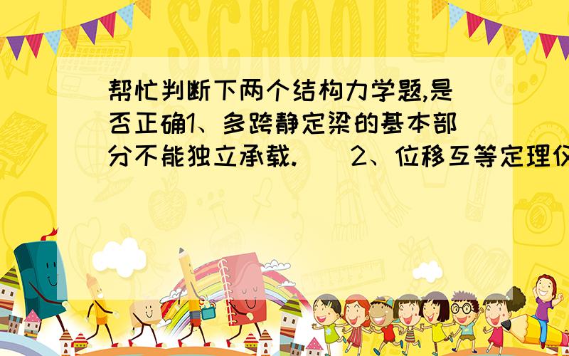 帮忙判断下两个结构力学题,是否正确1、多跨静定梁的基本部分不能独立承载.（）2、位移互等定理仅适用于线弹性体系.（）