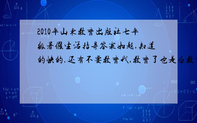 2010年山东教育出版社七年级暑假生活指导答案如题,知道的快的.还有不要教育我,教育了也是白教育,错了是八年级Sorry ,1楼你骂了隔壁啊,曹你奶奶!