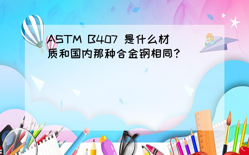 ASTM B407 是什么材质和国内那种合金钢相同?