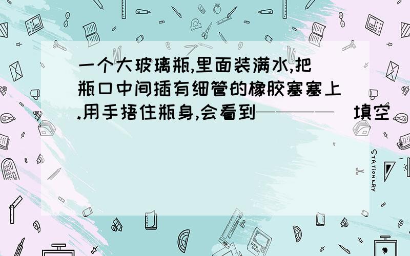 一个大玻璃瓶,里面装满水,把瓶口中间插有细管的橡胶塞塞上.用手捂住瓶身,会看到————（填空）,这是因为——————（填空）.